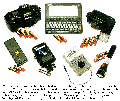 If the camera does no longer work this does not necessarily mean that the batteries are really empty. Most probably one is half empty and the others are still topfull or all of them are 70 - 90% full. The-refore they can still be used without any problem for some time to come in flash, remote release, light meter, flashlight and palmtop functions. With a fair-priced voltage tester (as shown above) you can very easily check the load status of the batteries.